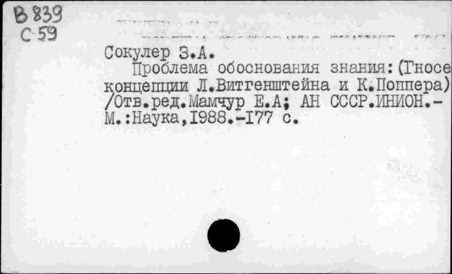 ﻿ъ пз С5Э
Сокулер 3>А.
Проблема обоснования знания:(Гносе концепции ЛеВитгенштейна и К.Поппера) /Отв.ред.Мамчур Е.А; АН СССР.ИНИОН.-М.:Наука,1988.-177 с.